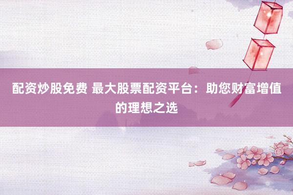 配资炒股免费 最大股票配资平台：助您财富增值的理想之选