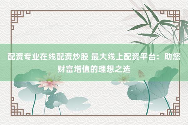 配资专业在线配资炒股 最大线上配资平台：助您财富增值的理想之选