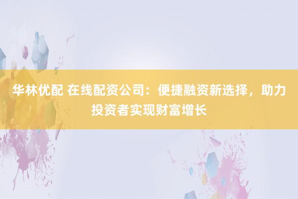 华林优配 在线配资公司：便捷融资新选择，助力投资者实现财富增长
