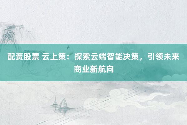 配资股票 云上策：探索云端智能决策，引领未来商业新航向