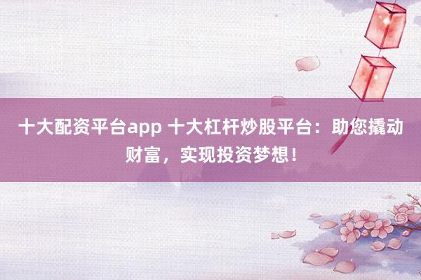 十大配资平台app 十大杠杆炒股平台：助您撬动财富，实现投资梦想！