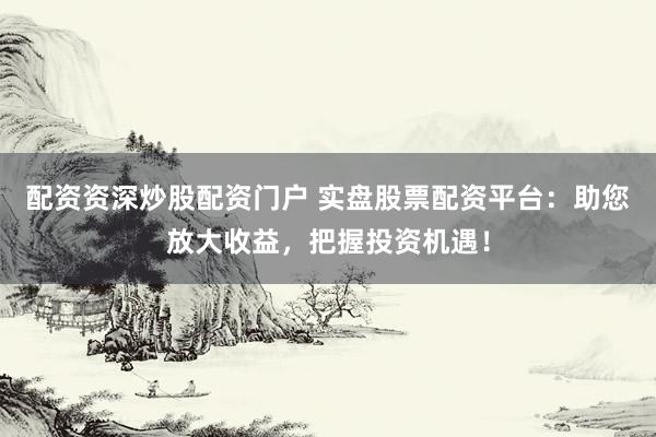 配资资深炒股配资门户 实盘股票配资平台：助您放大收益，把握投资机遇！