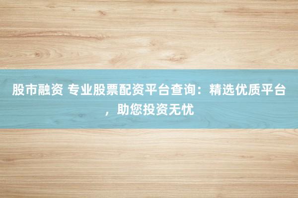 股市融资 专业股票配资平台查询：精选优质平台，助您投资无忧