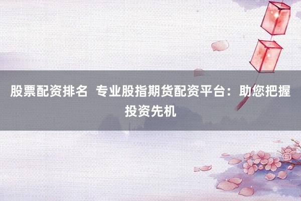 股票配资排名  专业股指期货配资平台：助您把握投资先机