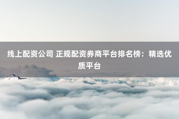线上配资公司 正规配资券商平台排名榜：精选优质平台