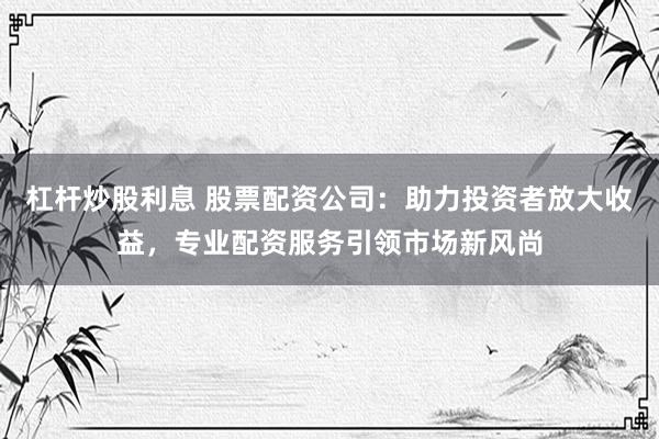 杠杆炒股利息 股票配资公司：助力投资者放大收益，专业配资服务引领市场新风尚