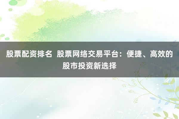 股票配资排名  股票网络交易平台：便捷、高效的股市投资新选择