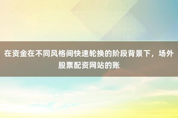 在资金在不同风格间快速轮换的阶段背景下，场外股票配资网站的账