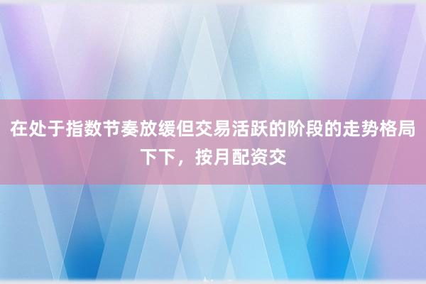 在处于指数节奏放缓但交易活跃的阶段的走势格局下下，按月配资交