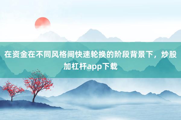 在资金在不同风格间快速轮换的阶段背景下,炒股加杠杆app下载