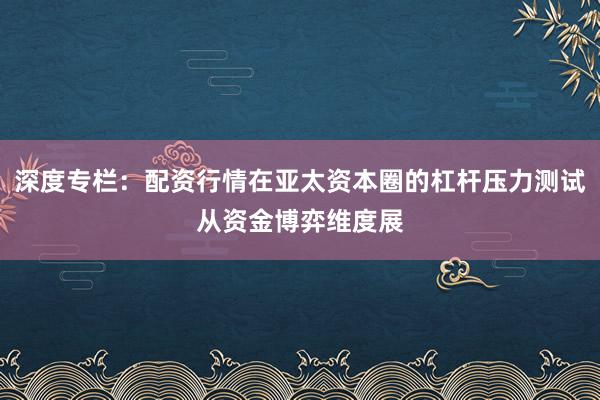深度专栏:配资行情在亚太资本圈的杠杆压力测试从资金博弈维度展