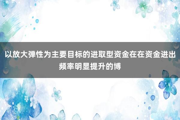 以放大弹性为主要目标的进取型资金在在资金进出频率明显提升的博