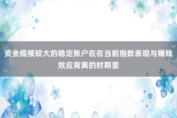 资金规模较大的稳定账户在在当前指数表现与赚钱效应背离的时期里