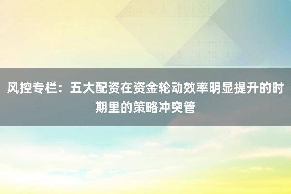 风控专栏：五大配资在资金轮动效率明显提升的时期里的策略冲突管
