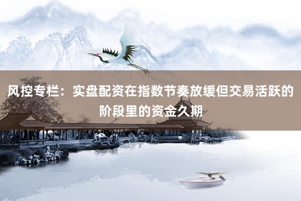 风控专栏：实盘配资在指数节奏放缓但交易活跃的阶段里的资金久期
