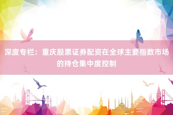 深度专栏：重庆股票证券配资在全球主要指数市场的持仓集中度控制