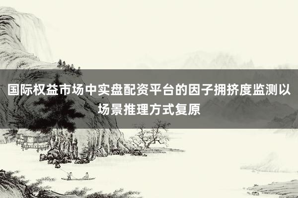 国际权益市场中实盘配资平台的因子拥挤度监测以场景推理方式复原
