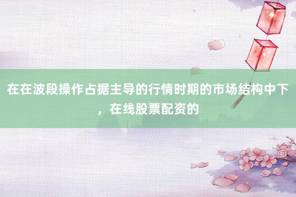 在在波段操作占据主导的行情时期的市场结构中下，在线股票配资的