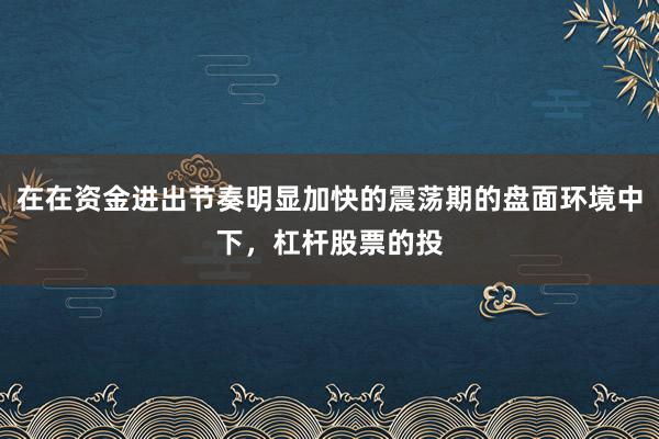 在在资金进出节奏明显加快的震荡期的盘面环境中下，杠杆股票的投
