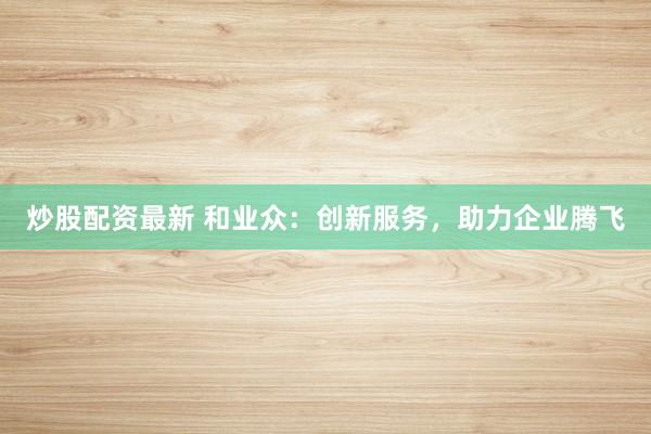 炒股配资最新 和业众：创新服务，助力企业腾飞