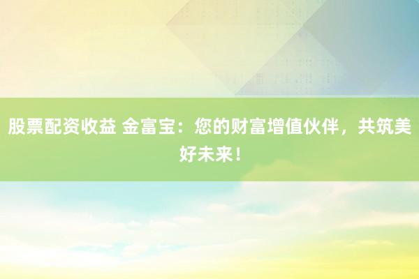 股票配资收益 金富宝：您的财富增值伙伴，共筑美好未来！