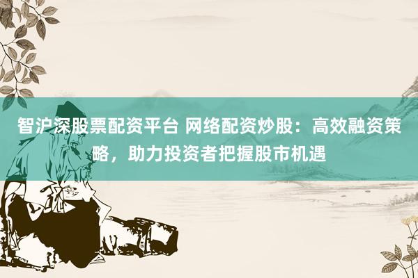 智沪深股票配资平台 网络配资炒股：高效融资策略，助力投资者把握股市机遇