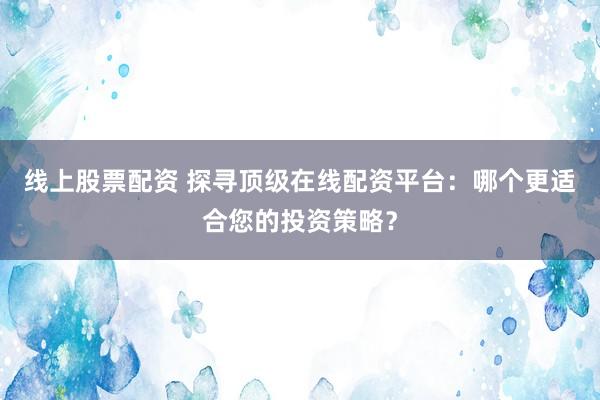 线上股票配资 探寻顶级在线配资平台：哪个更适合您的投资策略？