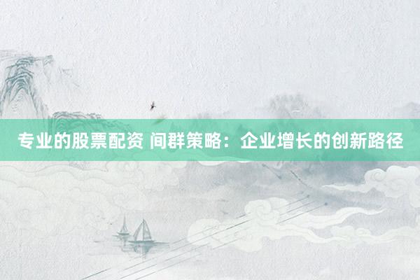 专业的股票配资 间群策略：企业增长的创新路径