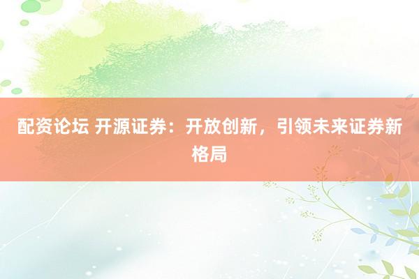 配资论坛 开源证券：开放创新，引领未来证券新格局