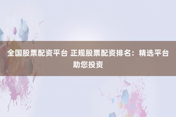 全国股票配资平台 正规股票配资排名：精选平台助您投资