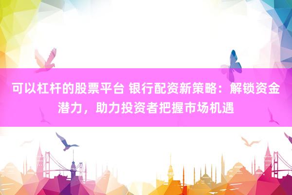 可以杠杆的股票平台 银行配资新策略：解锁资金潜力，助力投资者把握市场机遇