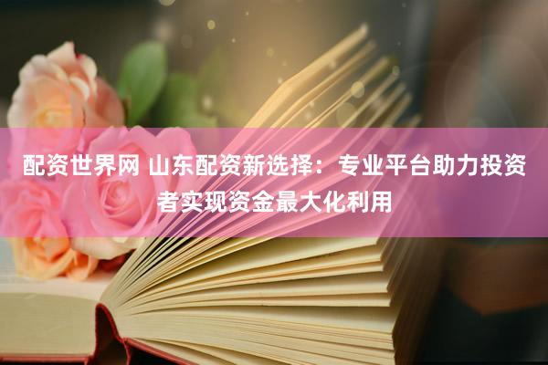配资世界网 山东配资新选择：专业平台助力投资者实现资金最大化利用