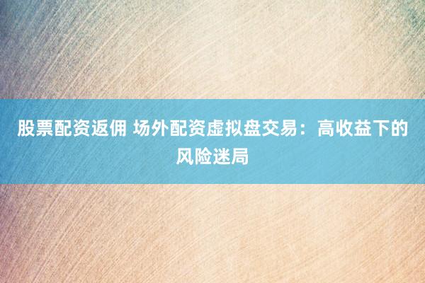 股票配资返佣 场外配资虚拟盘交易：高收益下的风险迷局