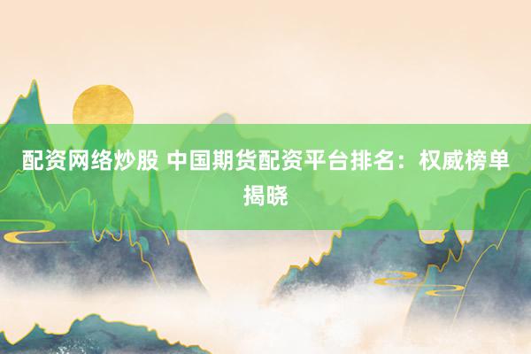 配资网络炒股 中国期货配资平台排名：权威榜单揭晓