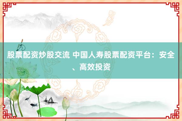 股票配资炒股交流 中国人寿股票配资平台：安全、高效投资