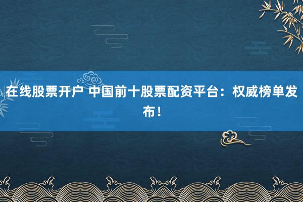 在线股票开户 中国前十股票配资平台：权威榜单发布！