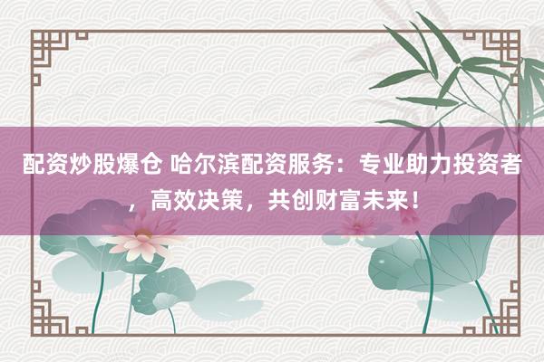 配资炒股爆仓 哈尔滨配资服务：专业助力投资者，高效决策，共创财富未来！