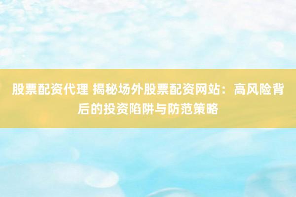 股票配资代理 揭秘场外股票配资网站:高风险背后的投资陷阱与防范策略