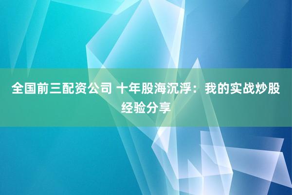 全国前三配资公司 十年股海沉浮：我的实战炒股经验分享
