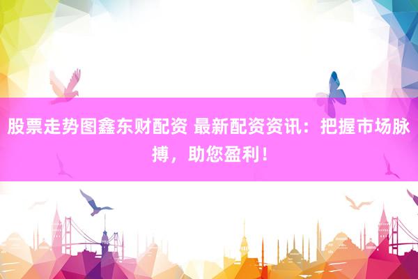 股票走势图鑫东财配资 最新配资资讯:把握市场脉搏,助您盈利!