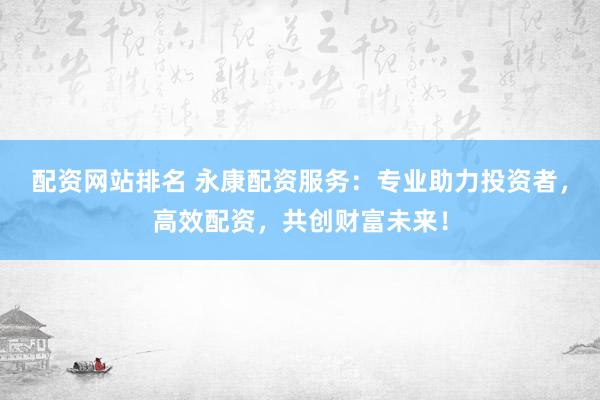 配资网站排名 永康配资服务：专业助力投资者，高效配资，共创财富未来！