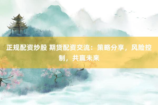 正规配资炒股 期货配资交流:策略分享,风险控制,共赢未来