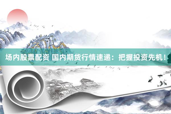 场内股票配资 国内期货行情速递：把握投资先机！