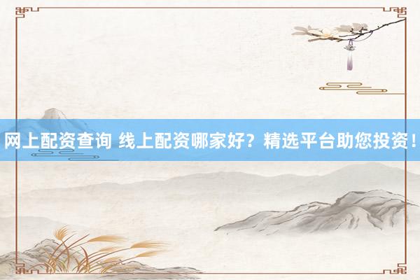 网上配资查询 线上配资哪家好？精选平台助您投资！