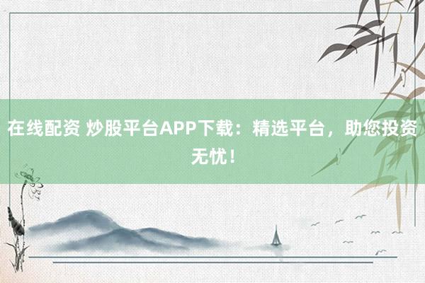 在线配资 炒股平台APP下载：精选平台，助您投资无忧！