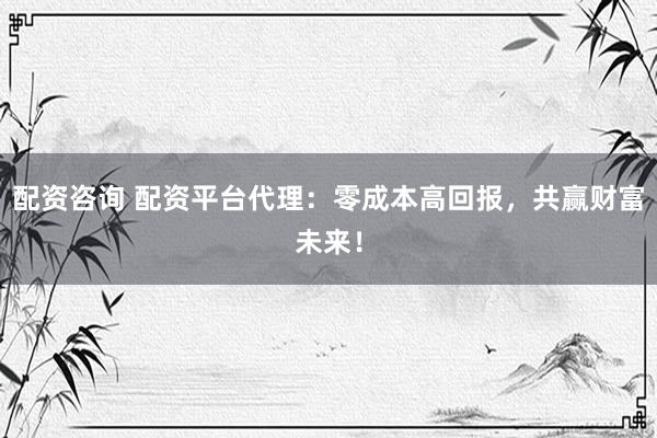 配资咨询 配资平台代理：零成本高回报，共赢财富未来！