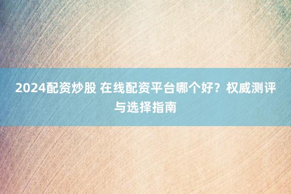 2024配资炒股 在线配资平台哪个好？权威测评与选择指南