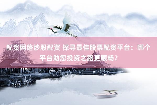 配资网络炒股配资 探寻最佳股票配资平台：哪个平台助您投资之路更顺畅？