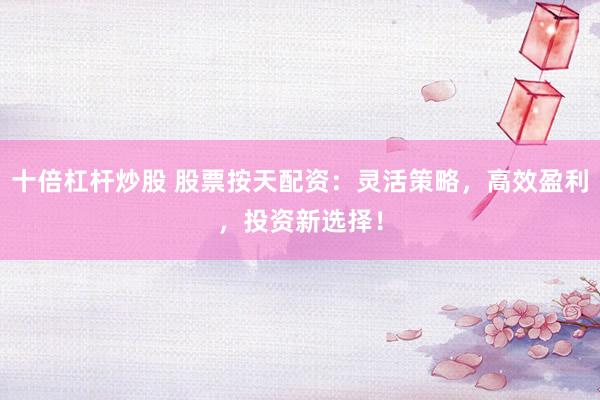 十倍杠杆炒股 股票按天配资：灵活策略，高效盈利，投资新选择！