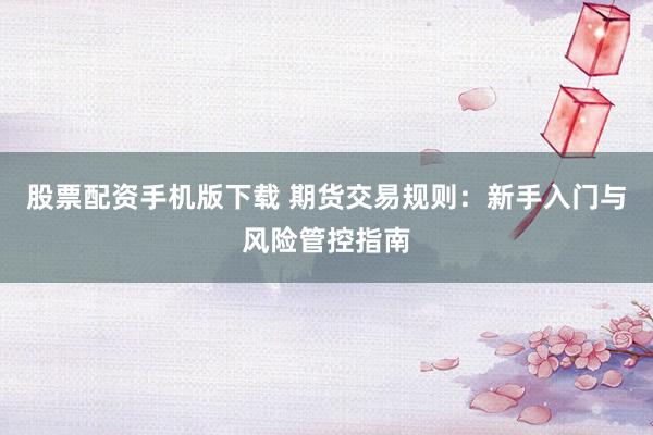 股票配资手机版下载 期货交易规则：新手入门与风险管控指南